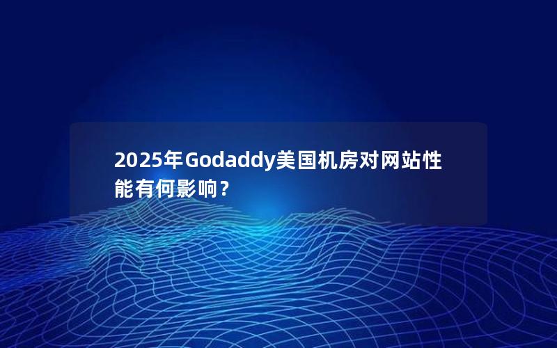 2025年Godaddy美国机房对网站性能有何影响？