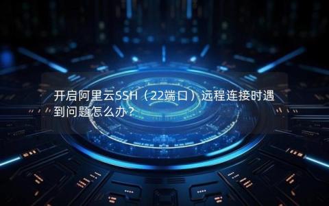 开启阿里云SSH（22端口）远程连接时遇到问题怎么办？