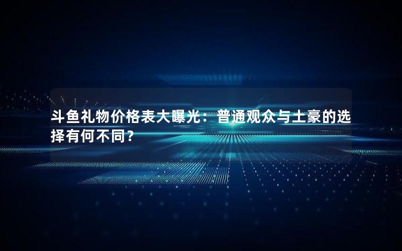 斗鱼礼物价格表大曝光：普通观众与土豪的选择有何不同？