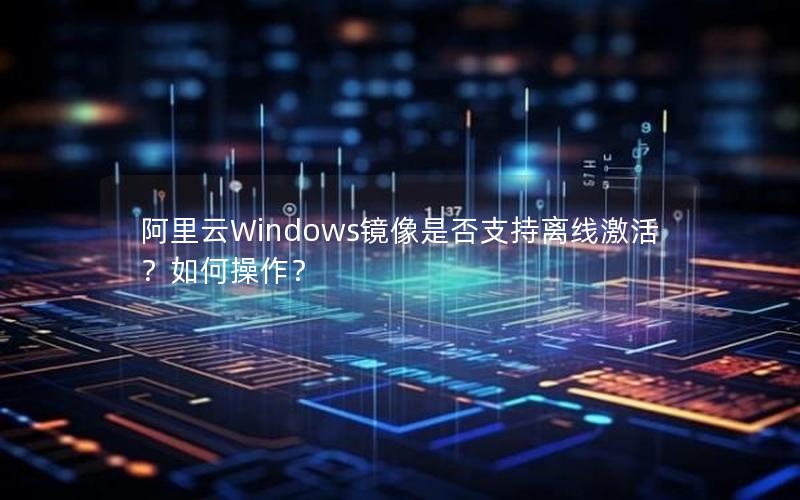 阿里云Windows镜像是否支持离线激活？如何操作？