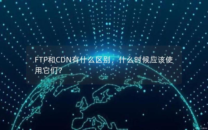 FTP和CDN有什么区别，什么时候应该使用它们？