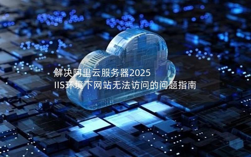 解决阿里云服务器2025 IIS环境下网站无法访问的问题指南