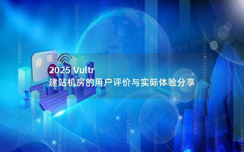 2025 Vultr 建站机房的用户评价与实际体验分享