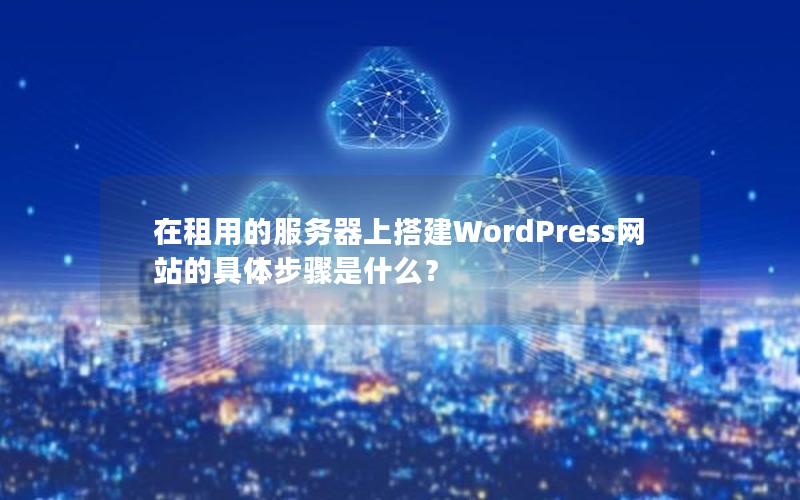 在租用的服务器上搭建WordPress网站的具体步骤是什么？