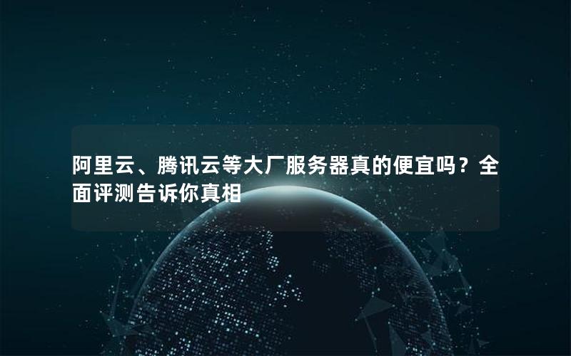 阿里云、腾讯云等大厂服务器真的便宜吗？全面评测告诉你真相