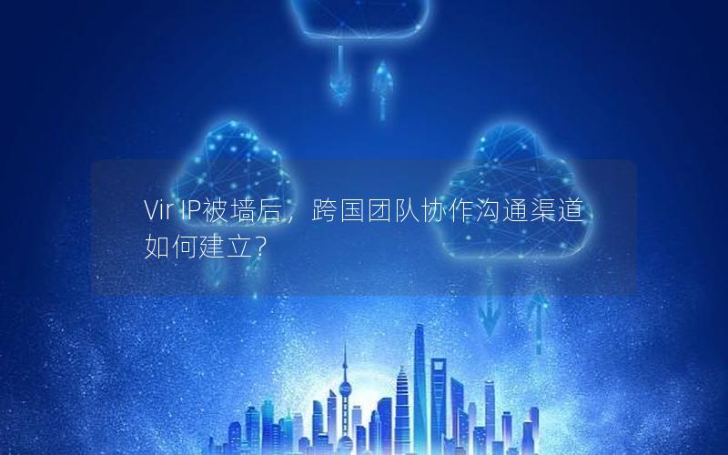 Vir IP被墙后，跨国团队协作沟通渠道如何建立？