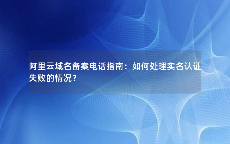 阿里云域名备案电话指南：如何处理实名认证失败的情况？