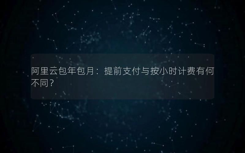 阿里云包年包月：提前支付与按小时计费有何不同？