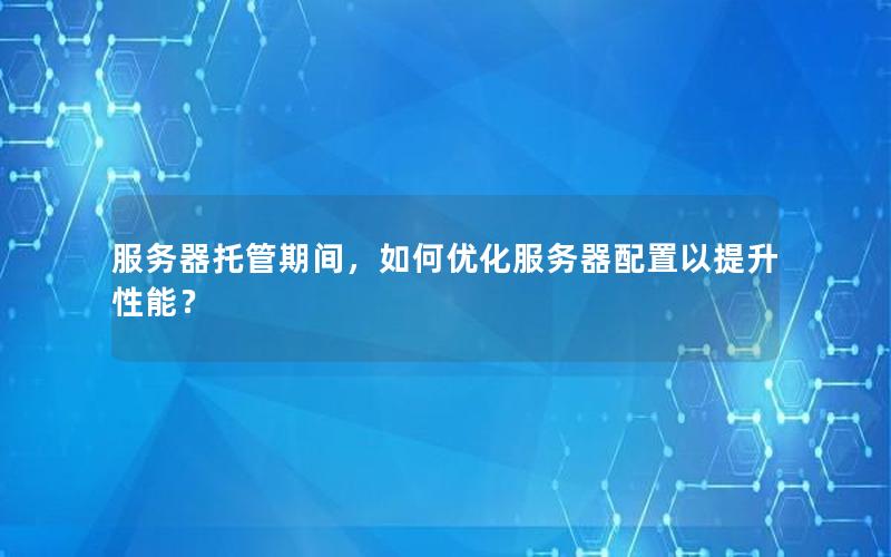 服务器托管期间，如何优化服务器配置以提升性能？