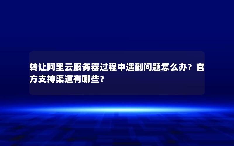 转让阿里云服务器过程中遇到问题怎么办？官方支持渠道有哪些？