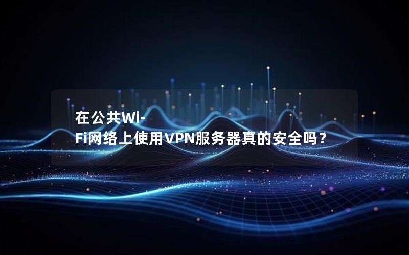 在公共Wi-Fi网络上使用VPN服务器真的安全吗？