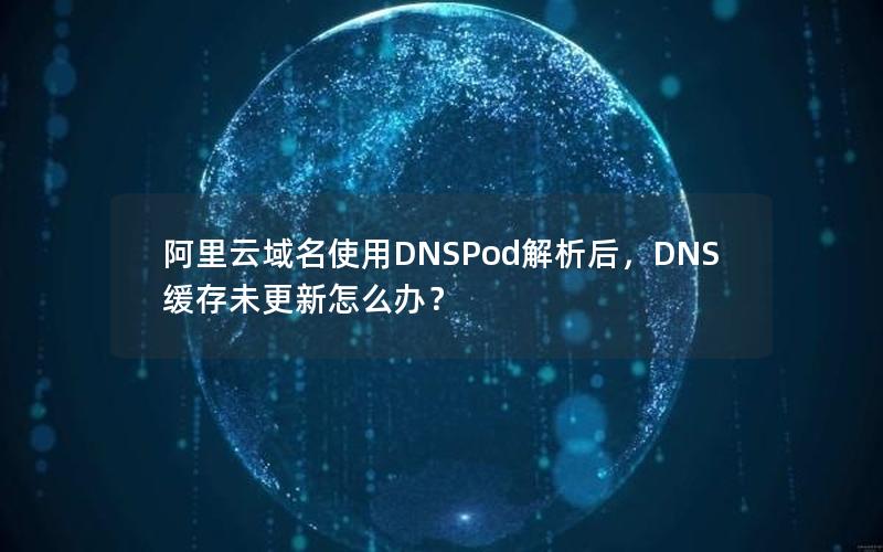 阿里云域名使用DNSPod解析后，DNS缓存未更新怎么办？