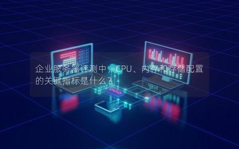 企业服务器评测中，CPU、内存和存储配置的关键指标是什么？