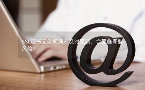 SSL证书无效期满未及时更新，会面临哪些风险？