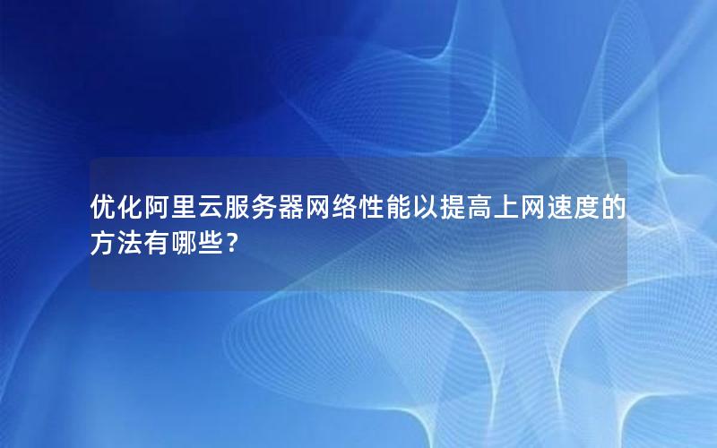 优化阿里云服务器网络性能以提高上网速度的方法有哪些？