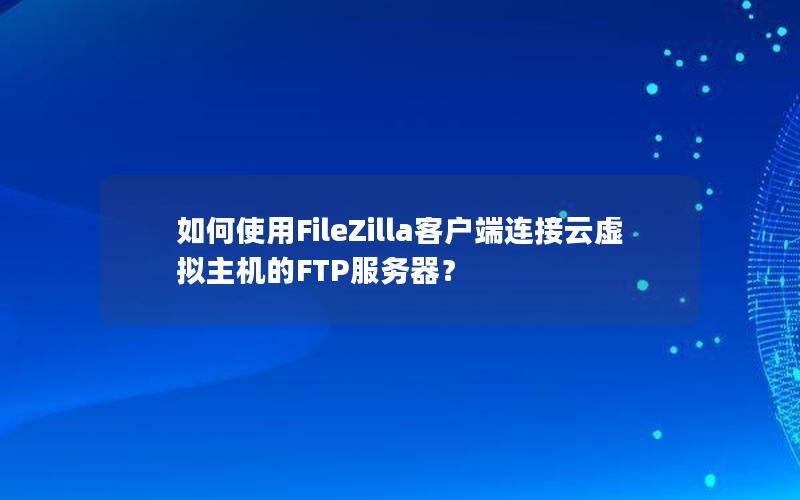 如何使用FileZilla客户端连接云虚拟主机的FTP服务器？