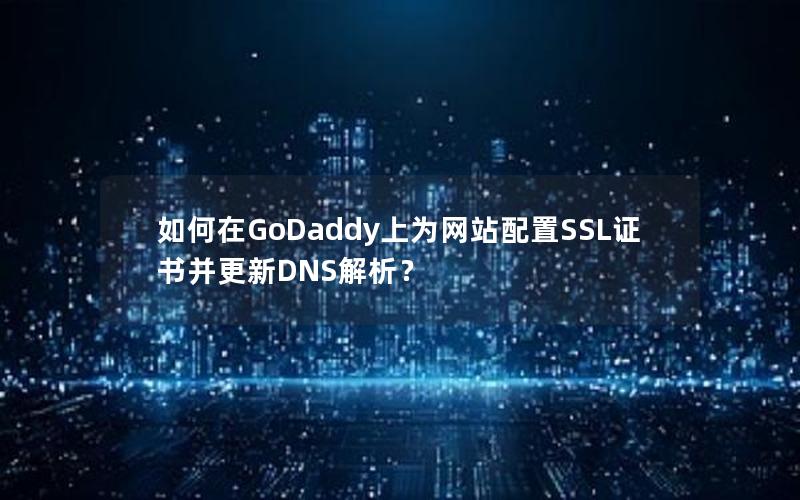 如何在GoDaddy上为网站配置SSL证书并更新DNS解析？