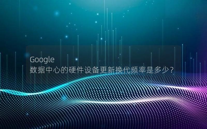 Google 数据中心的硬件设备更新换代频率是多少？