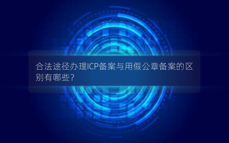 合法途径办理ICP备案与用假公章备案的区别有哪些？