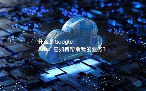 什么是Google Ads，它如何帮助我的业务？