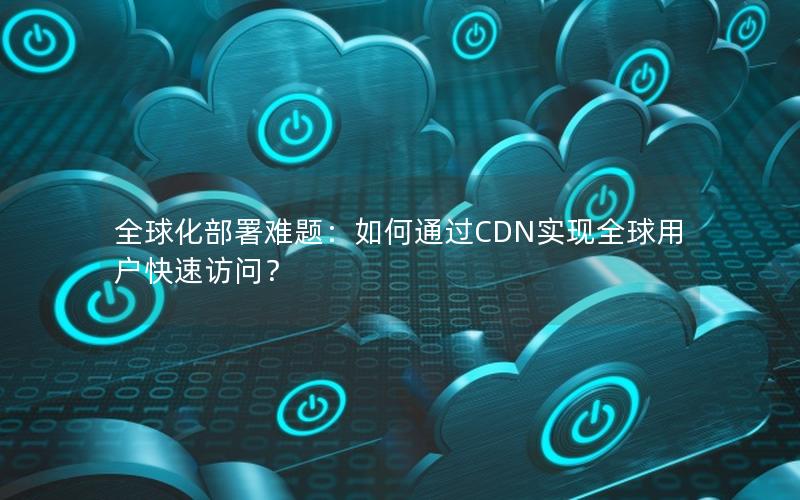 全球化部署难题：如何通过CDN实现全球用户快速访问？