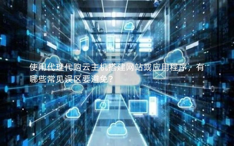 使用代理代购云主机搭建网站或应用程序，有哪些常见误区要避免？