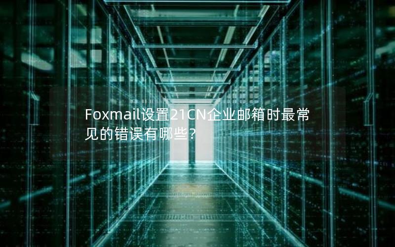 Foxmail设置21CN企业邮箱时最常见的错误有哪些？