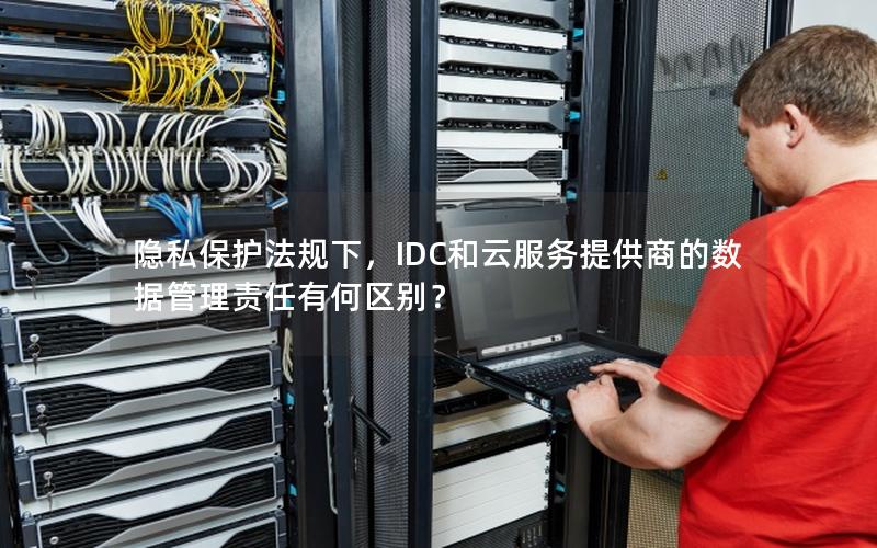 隐私保护法规下，IDC和云服务提供商的数据管理责任有何区别？