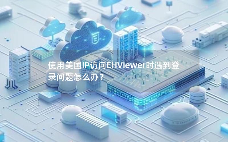 使用美国IP访问EHViewer时遇到登录问题怎么办？