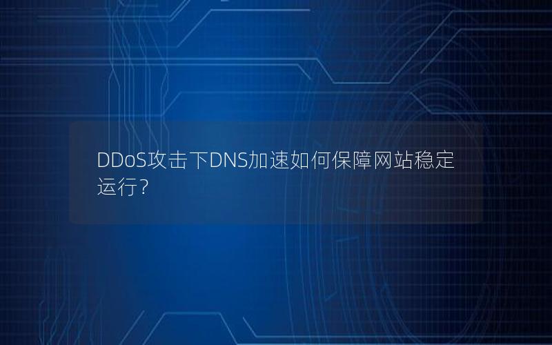 DDoS攻击下DNS加速如何保障网站稳定运行？