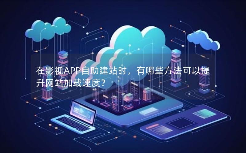 在影视APP自助建站时，有哪些方法可以提升网站加载速度？