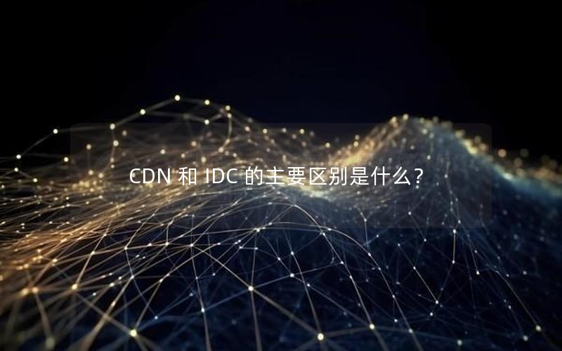 CDN 和 IDC 的主要区别是什么？