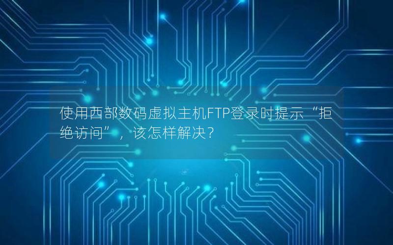 使用西部数码虚拟主机FTP登录时提示“拒绝访问”，该怎样解决？