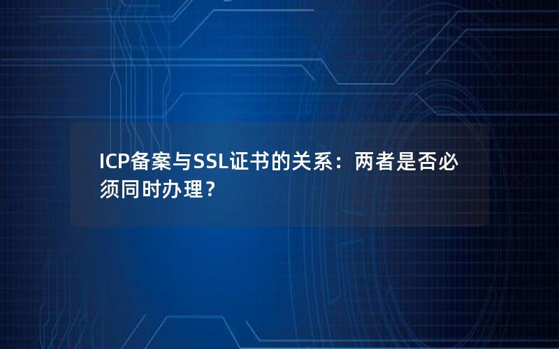 ICP备案与SSL证书的关系：两者是否必须同时办理？