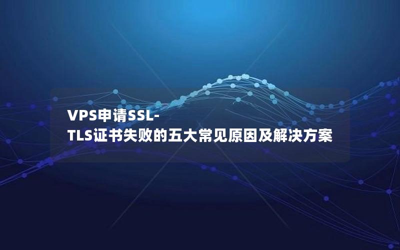 VPS申请SSL-TLS证书失败的五大常见原因及解决方案