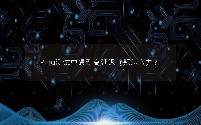 Ping测试中遇到高延迟问题怎么办？