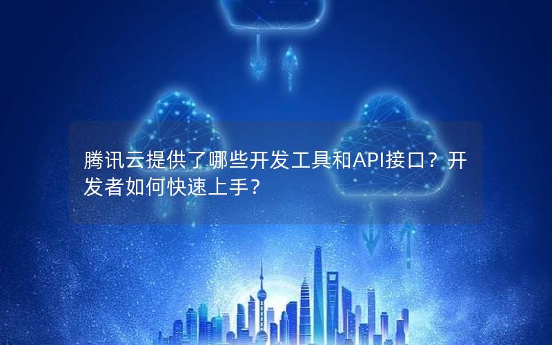 腾讯云提供了哪些开发工具和API接口？开发者如何快速上手？