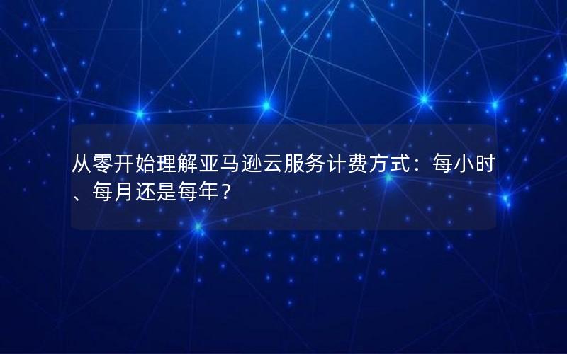 从零开始理解亚马逊云服务计费方式：每小时、每月还是每年？