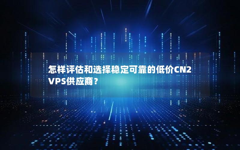 怎样评估和选择稳定可靠的低价CN2 VPS供应商？