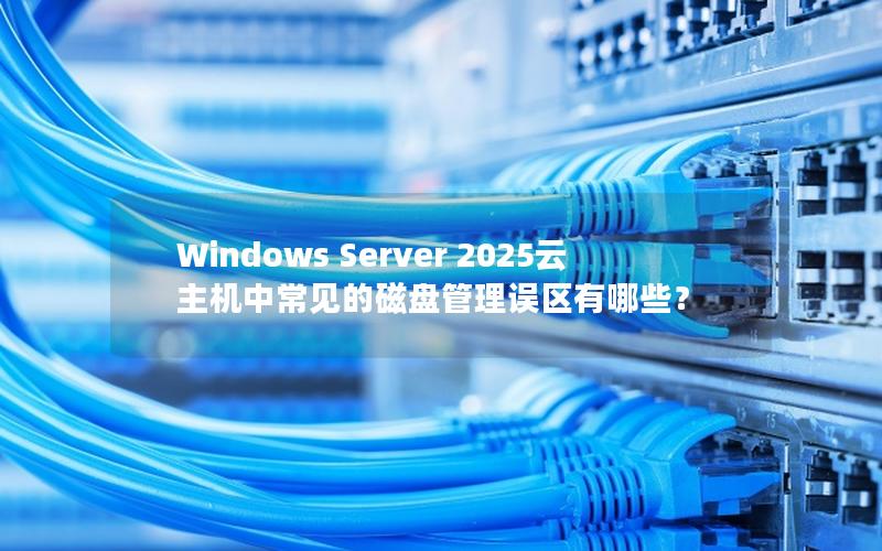 Windows Server 2025云主机中常见的磁盘管理误区有哪些？