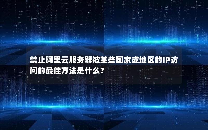 禁止阿里云服务器被某些国家或地区的IP访问的最佳方法是什么？