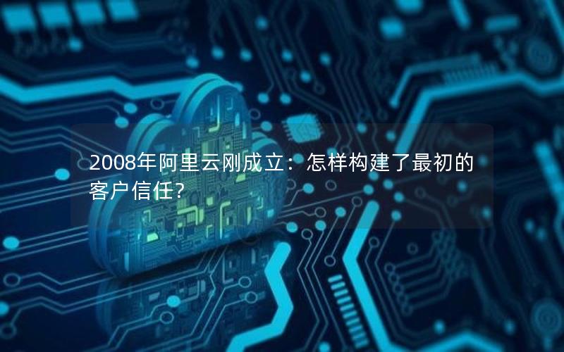 2008年阿里云刚成立：怎样构建了最初的客户信任？