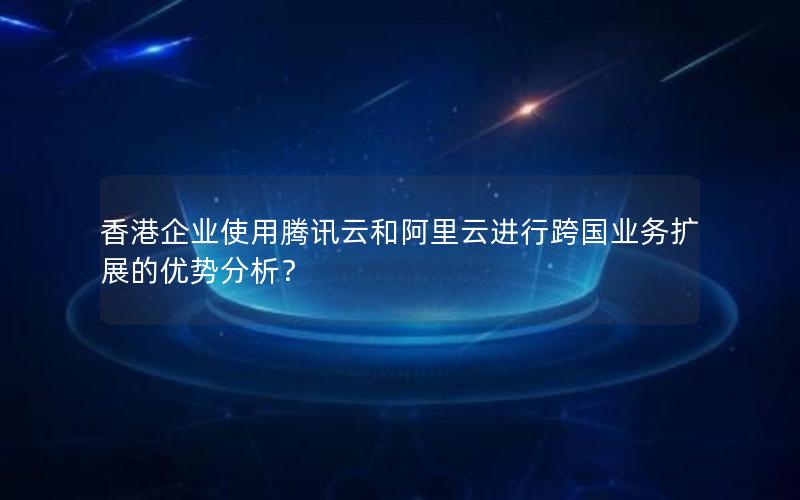 香港企业使用腾讯云和阿里云进行跨国业务扩展的优势分析？