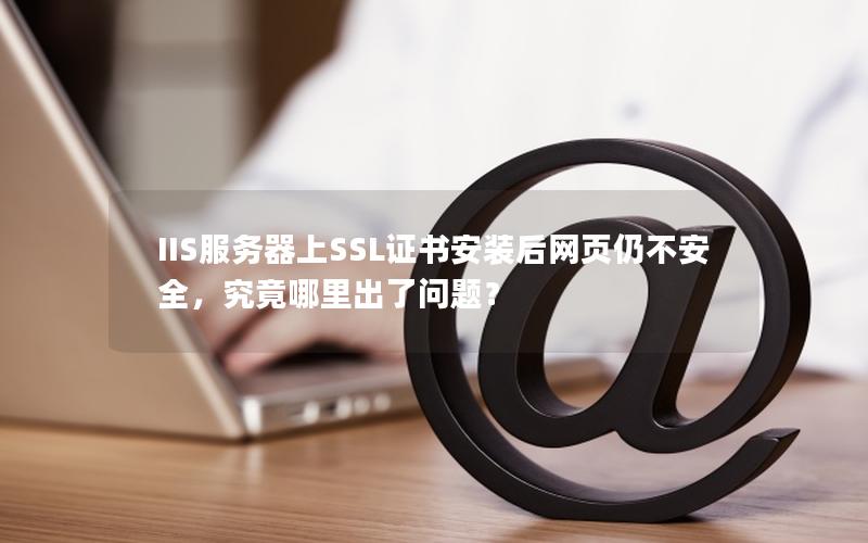 IIS服务器上SSL证书安装后网页仍不安全，究竟哪里出了问题？