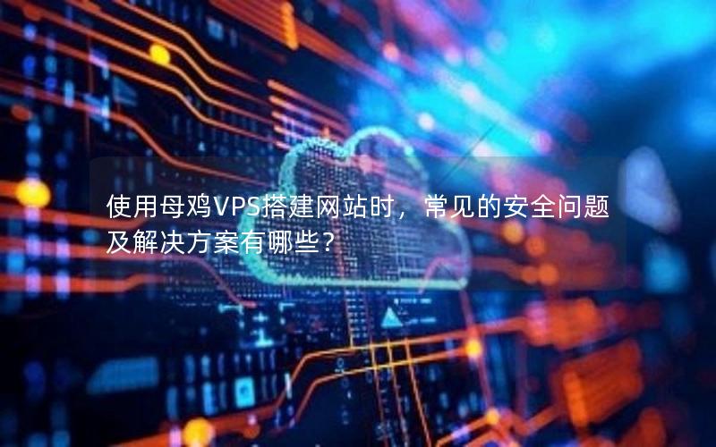 使用母鸡VPS搭建网站时，常见的安全问题及解决方案有哪些？