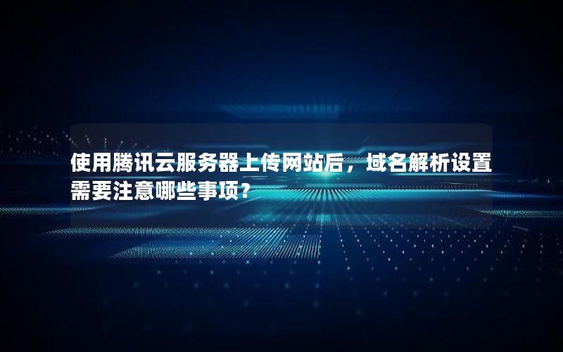 使用腾讯云服务器上传网站后，域名解析设置需要注意哪些事项？