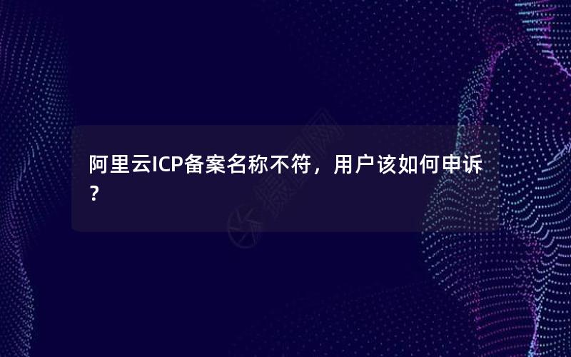 阿里云ICP备案名称不符，用户该如何申诉？