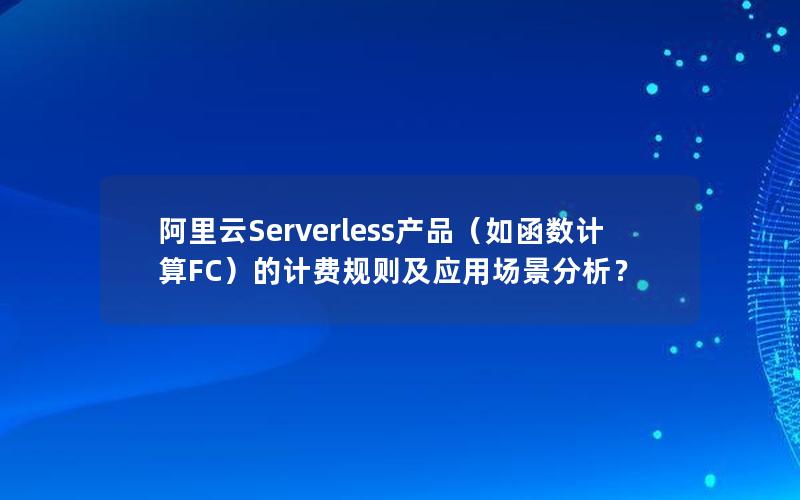 阿里云Serverless产品（如函数计算FC）的计费规则及应用场景分析？