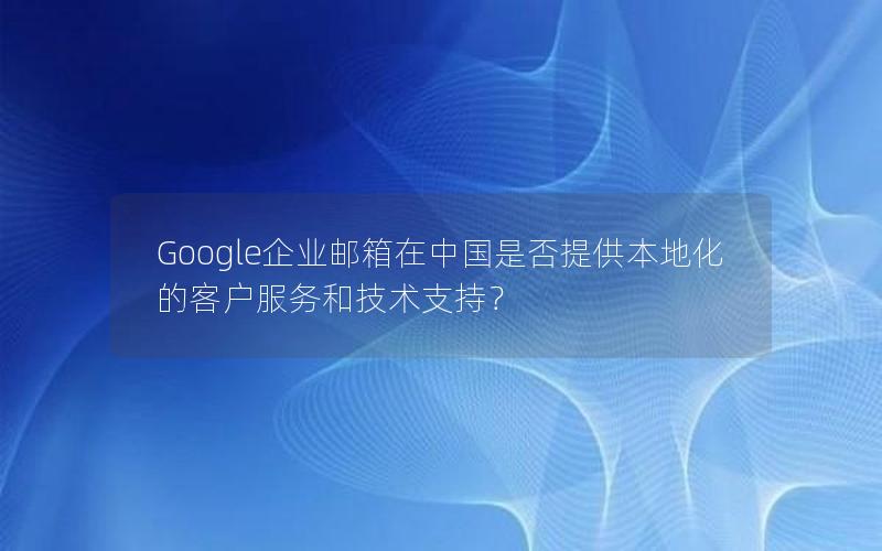 Google企业邮箱在中国是否提供本地化的客户服务和技术支持？