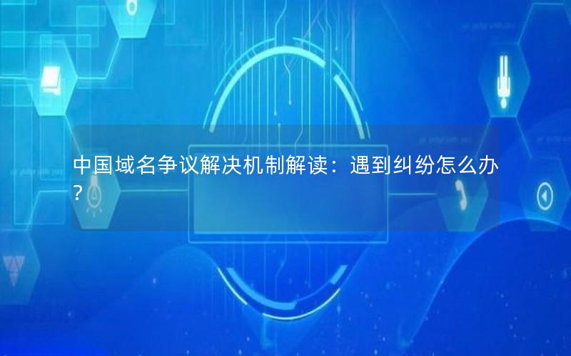 中国域名争议解决机制解读：遇到纠纷怎么办？